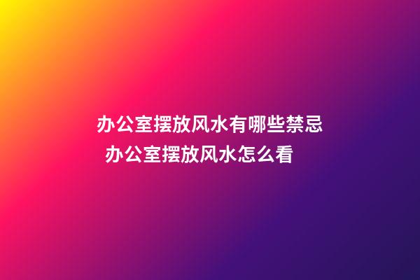 办公室摆放风水有哪些禁忌  办公室摆放风水怎么看